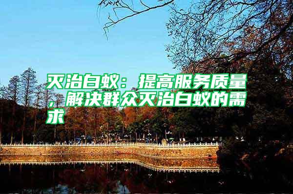 滅治白蟻:提高服務質量,解決群眾滅治白蟻的需求