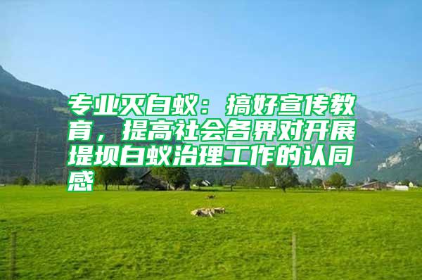 專業滅白蟻:搞好宣傳教育,提高社會各界對開展堤壩白蟻治理工作的認同感