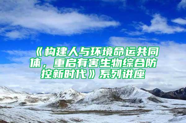 《構建人與環境命運共同體，重啟有害生物綜合防控新時代》系列講座