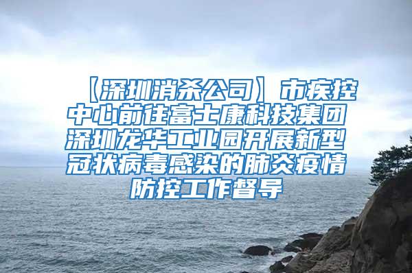 【深圳消殺公司】市疾控中心前往富士康科技集團深圳龍華工業園開展新型冠狀病毒感染的肺炎疫情防控工作督導