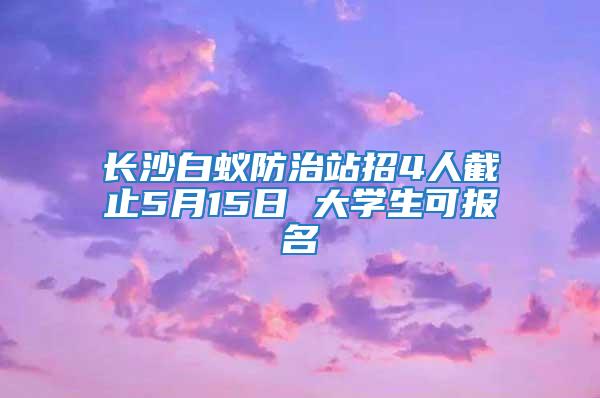 長沙白蟻防治站招4人截止5月15日 大學(xué)生可報(bào)名