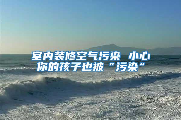 室內裝修空氣污染 小心你的孩子也被“污染”