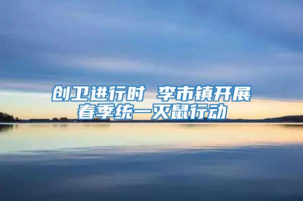 創衛進行時 李市鎮開展春季統一滅鼠行動