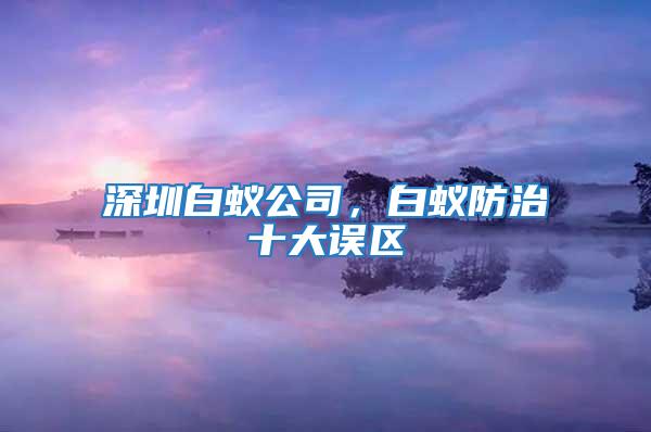 深圳白蟻公司,白蟻防治十大誤區(qū)