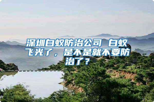 深圳白蟻防治公司 白蟻飛光了,是不是就不要防治了?